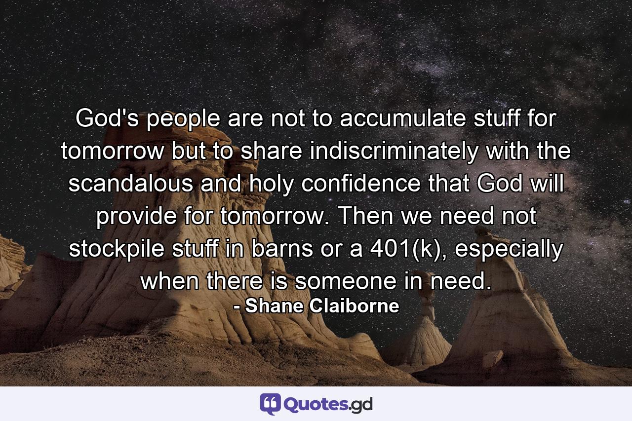 God's people are not to accumulate stuff for tomorrow but to share indiscriminately with the scandalous and holy confidence that God will provide for tomorrow. Then we need not stockpile stuff in barns or a 401(k), especially when there is someone in need. - Quote by Shane Claiborne