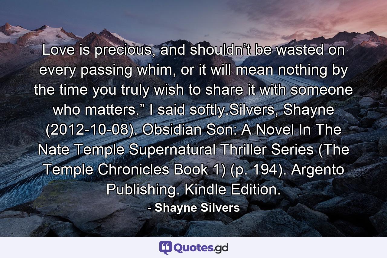 Love is precious, and shouldn’t be wasted on every passing whim, or it will mean nothing by the time you truly wish to share it with someone who matters.” I said softly.Silvers, Shayne (2012-10-08). Obsidian Son: A Novel In The Nate Temple Supernatural Thriller Series (The Temple Chronicles Book 1) (p. 194). Argento Publishing. Kindle Edition. - Quote by Shayne Silvers