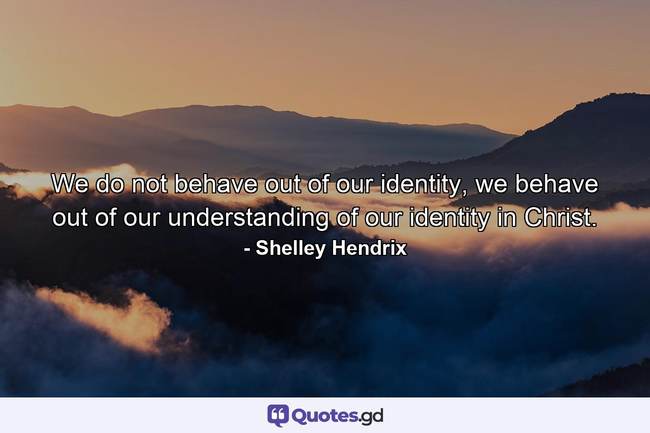 We do not behave out of our identity, we behave out of our understanding of our identity in Christ. - Quote by Shelley Hendrix