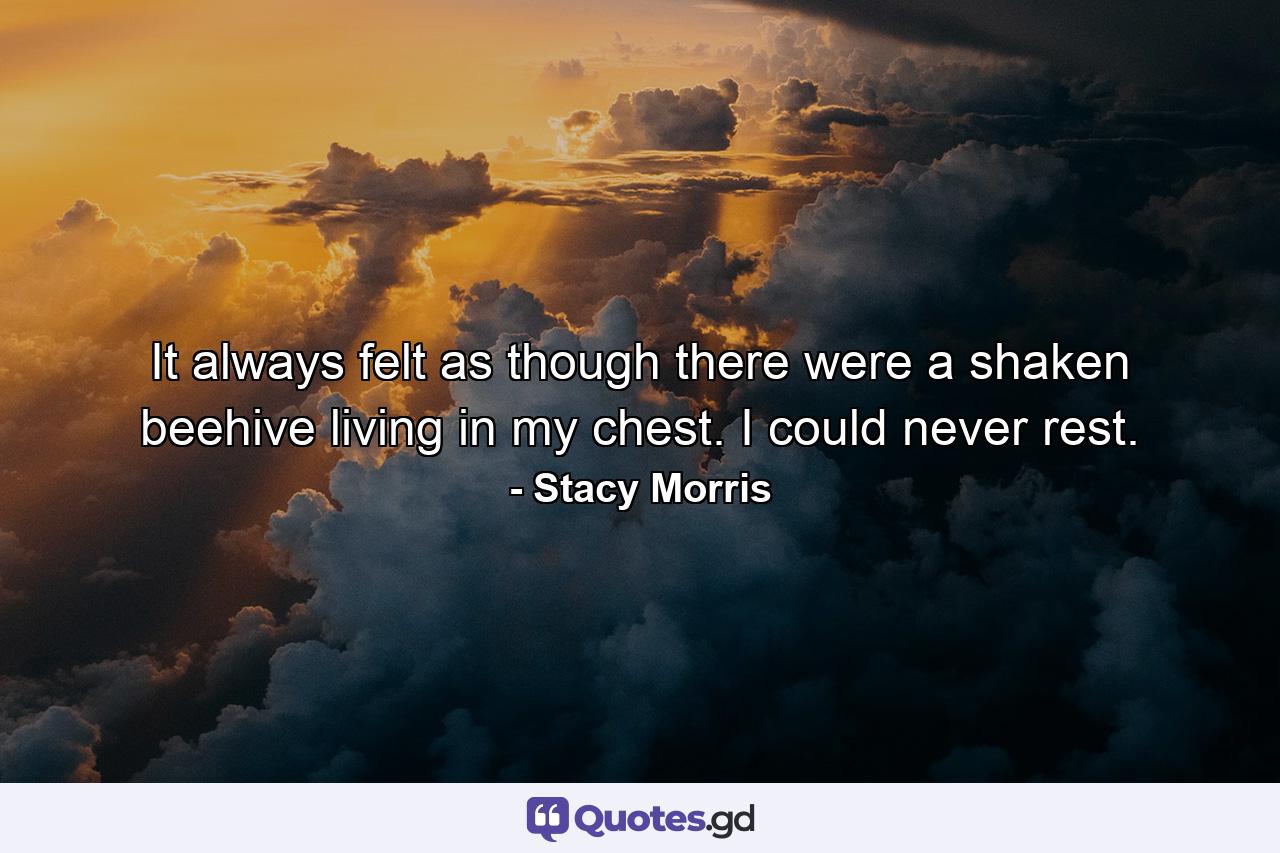 It always felt as though there were a shaken beehive living in my chest. I could never rest. - Quote by Stacy Morris