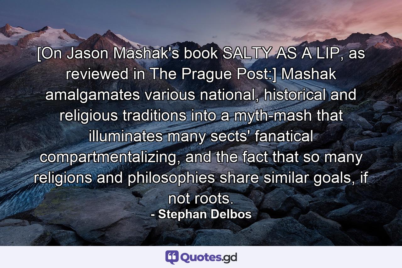 [On Jason Mashak's book SALTY AS A LIP, as reviewed in The Prague Post:] Mashak amalgamates various national, historical and religious traditions into a myth-mash that illuminates many sects' fanatical compartmentalizing, and the fact that so many religions and philosophies share similar goals, if not roots. - Quote by Stephan Delbos
