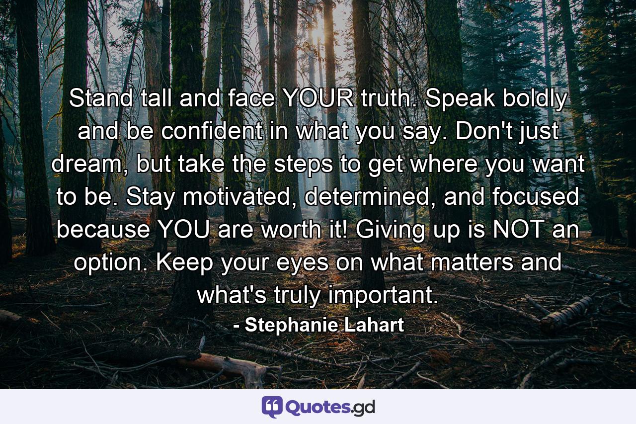 Stand tall and face YOUR truth. Speak boldly and be confident in what you say. Don't just dream, but take the steps to get where you want to be. Stay motivated, determined, and focused because YOU are worth it! Giving up is NOT an option. Keep your eyes on what matters and what's truly important. - Quote by Stephanie Lahart