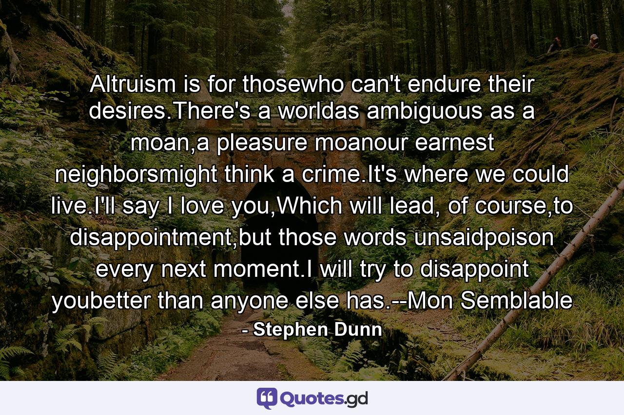 Altruism is for thosewho can't endure their desires.There's a worldas ambiguous as a moan,a pleasure moanour earnest neighborsmight think a crime.It's where we could live.I'll say I love you,Which will lead, of course,to disappointment,but those words unsaidpoison every next moment.I will try to disappoint youbetter than anyone else has.--Mon Semblable - Quote by Stephen Dunn
