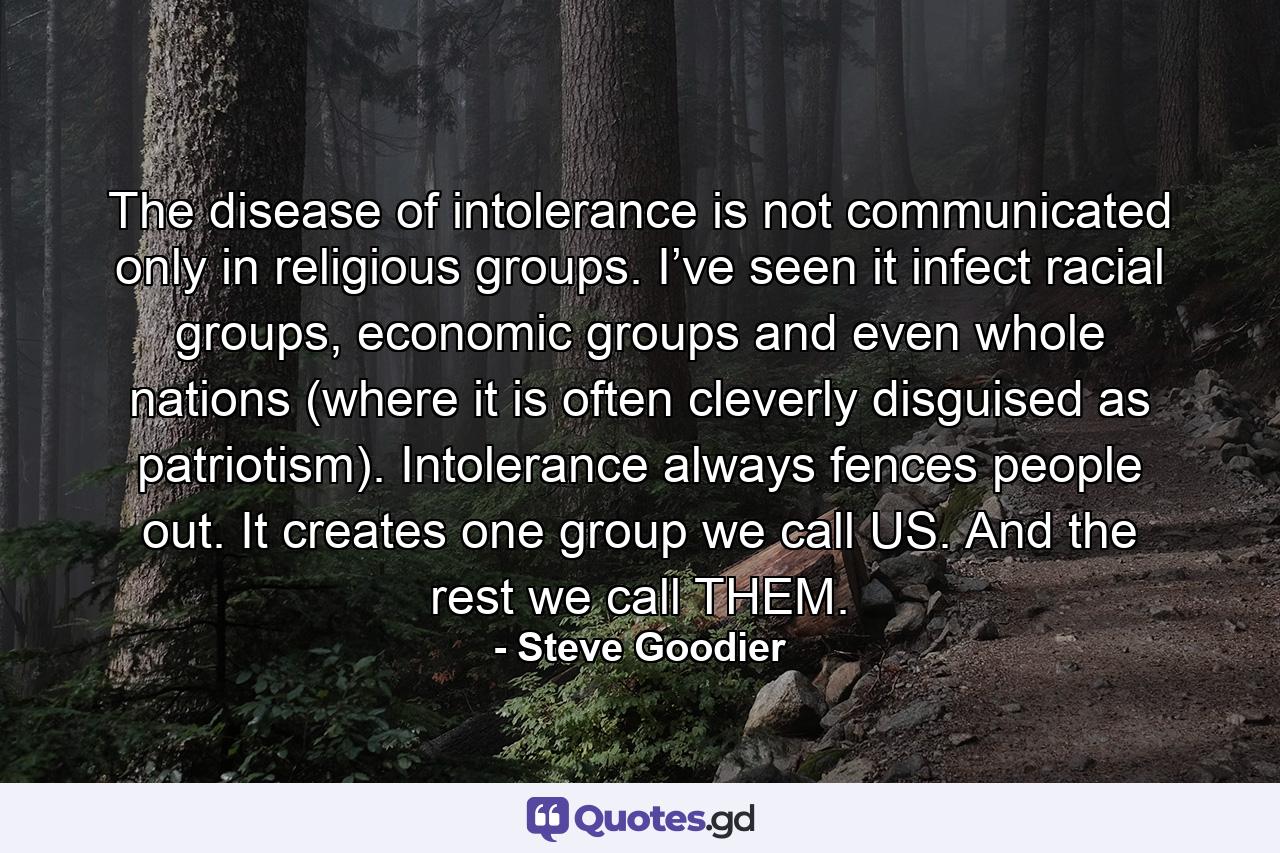 The disease of intolerance is not communicated only in religious groups. I’ve seen it infect racial groups, economic groups and even whole nations (where it is often cleverly disguised as patriotism). Intolerance always fences people out. It creates one group we call US. And the rest we call THEM. - Quote by Steve Goodier