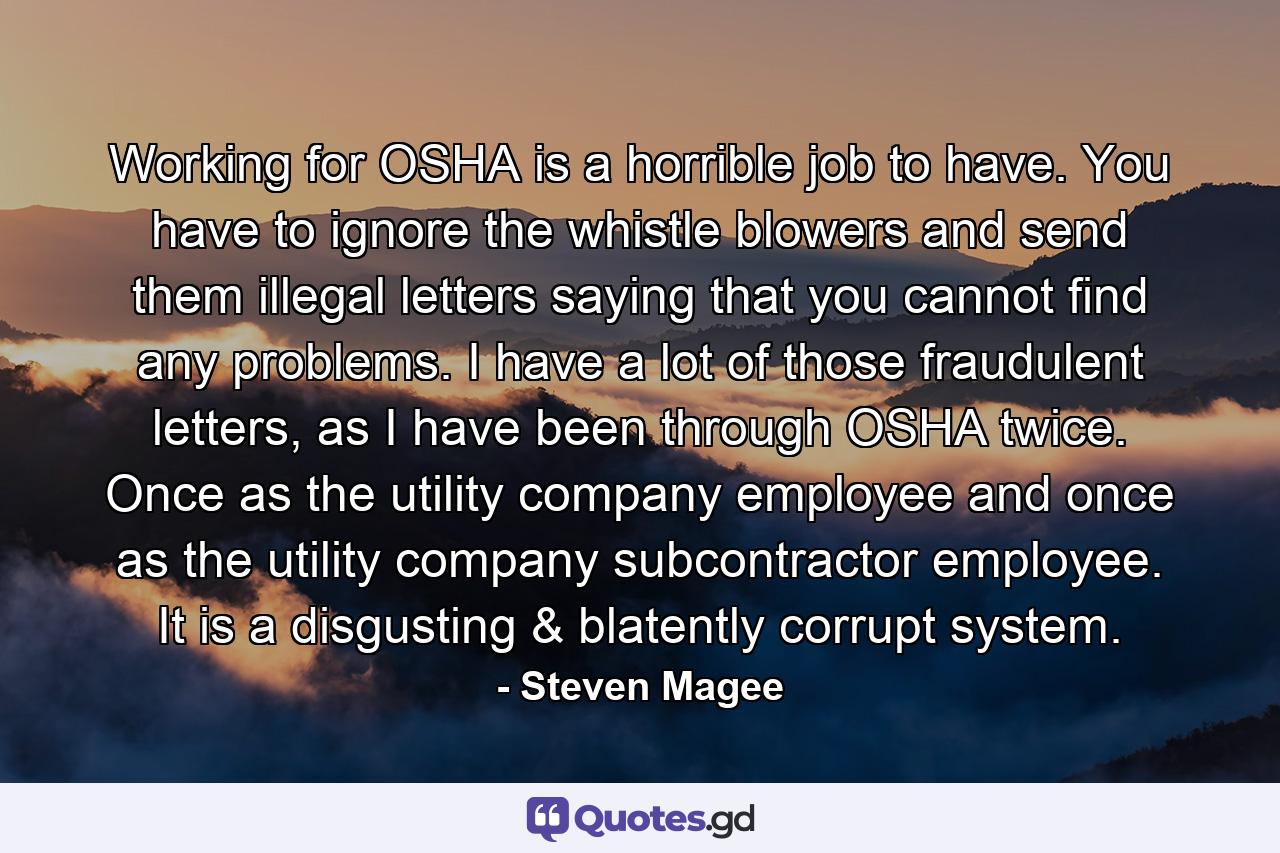 Working for OSHA is a horrible job to have. You have to ignore the whistle blowers and send them illegal letters saying that you cannot find any problems. I have a lot of those fraudulent letters, as I have been through OSHA twice. Once as the utility company employee and once as the utility company subcontractor employee. It is a disgusting & blatently corrupt system. - Quote by Steven Magee