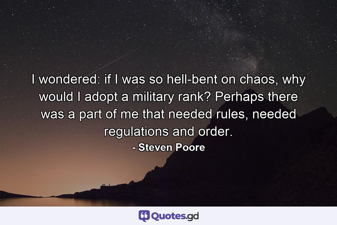 I wondered: if I was so hell-bent on chaos, why would I adopt a military rank? Perhaps there was a part of me that needed rules, needed regulations and order. - Quote by Steven Poore