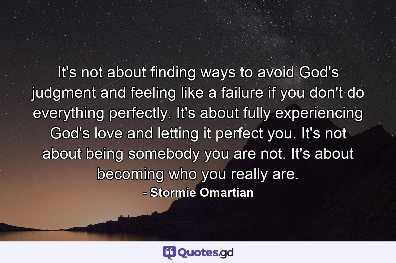 It's not about finding ways to avoid God's judgment and feeling like a failure if you don't do everything perfectly. It's about fully experiencing God's love and letting it perfect you. It's not about being somebody you are not. It's about becoming who you really are. - Quote by Stormie Omartian