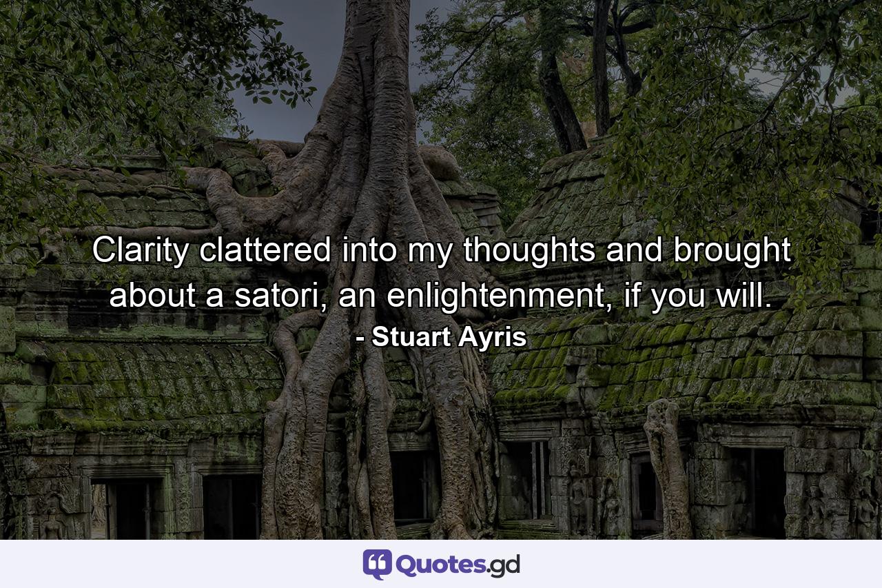 Clarity clattered into my thoughts and brought about a satori, an enlightenment, if you will. - Quote by Stuart Ayris