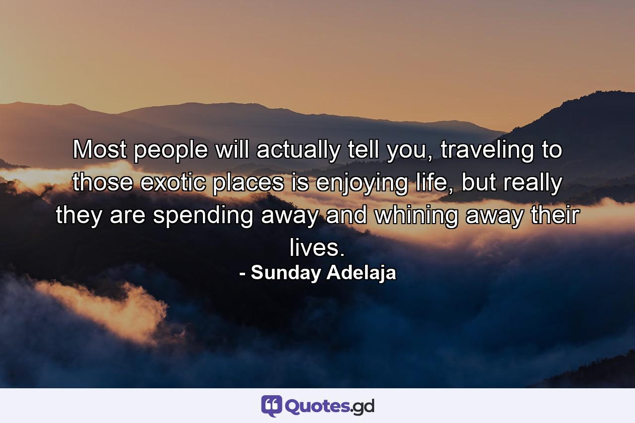 Most people will actually tell you, traveling to those exotic places is enjoying life, but really they are spending away and whining away their lives. - Quote by Sunday Adelaja