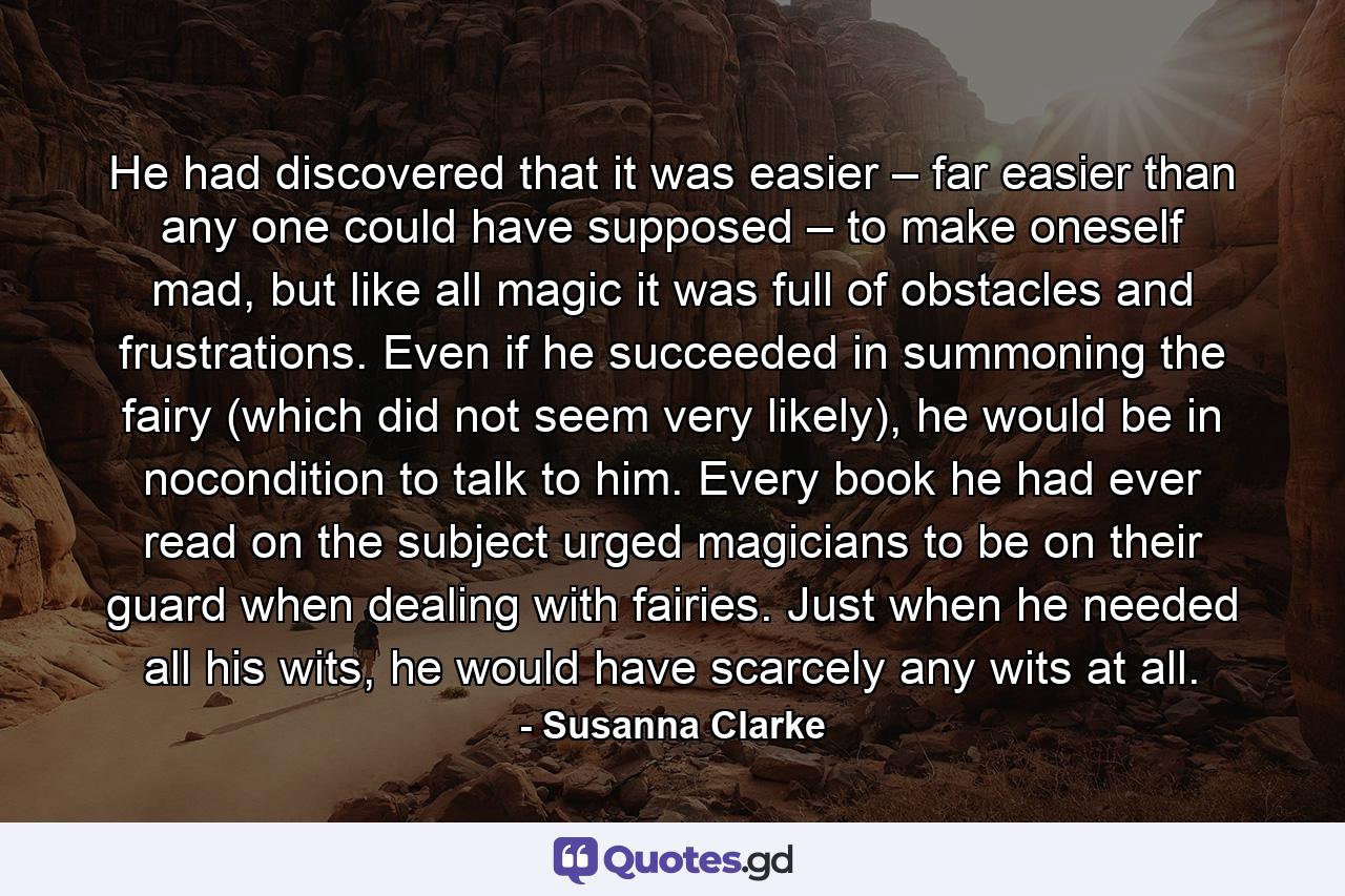 He had discovered that it was easier – far easier than any one could have supposed – to make oneself mad, but like all magic it was full of obstacles and frustrations. Even if he succeeded in summoning the fairy (which did not seem very likely), he would be in nocondition to talk to him. Every book he had ever read on the subject urged magicians to be on their guard when dealing with fairies. Just when he needed all his wits, he would have scarcely any wits at all. - Quote by Susanna Clarke