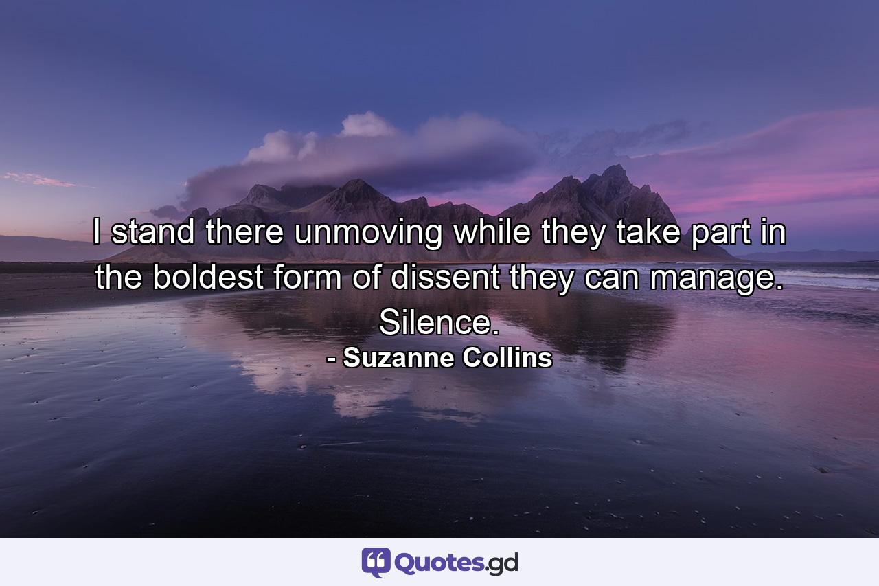 I stand there unmoving while they take part in the boldest form of dissent they can manage. Silence. - Quote by Suzanne Collins