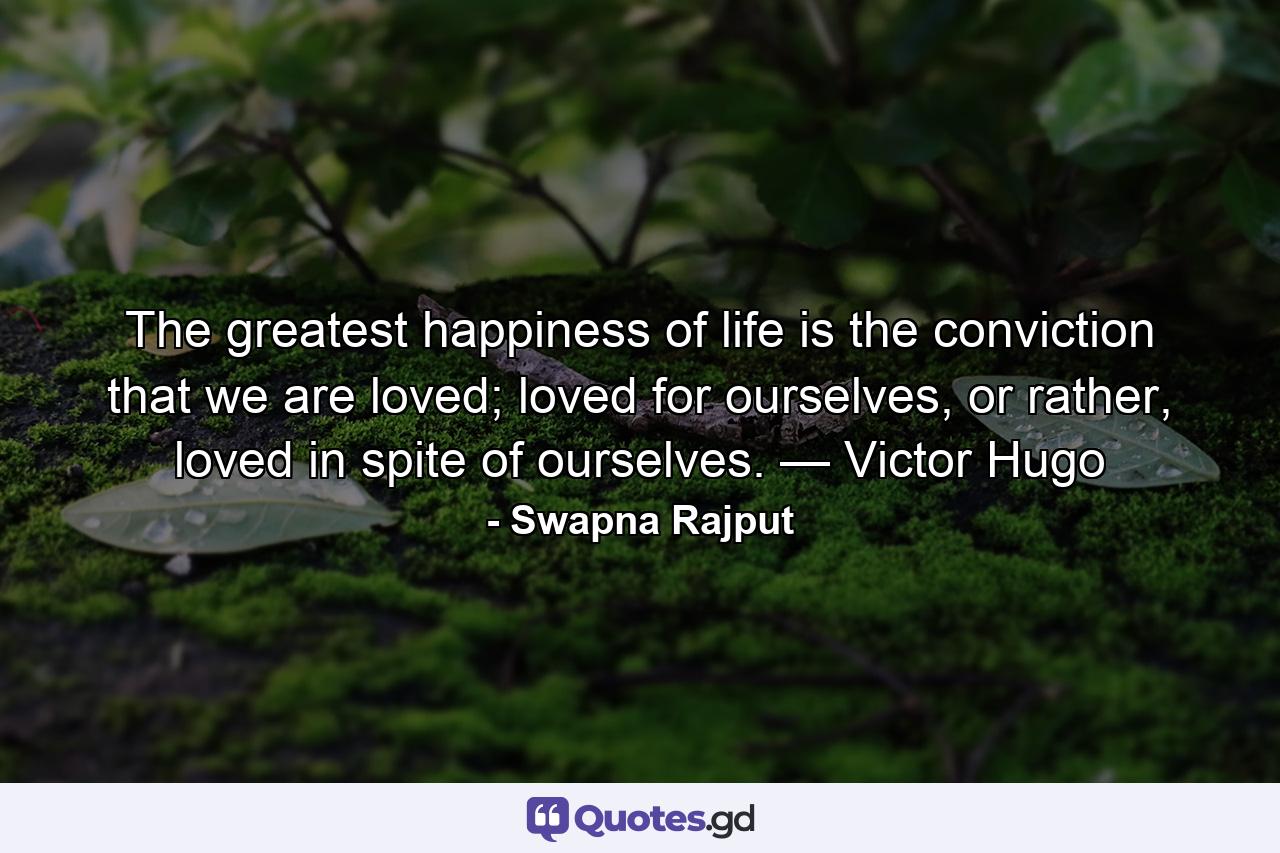 The greatest happiness of life is the conviction that we are loved; loved for ourselves, or rather, loved in spite of ourselves. — Victor Hugo - Quote by Swapna Rajput