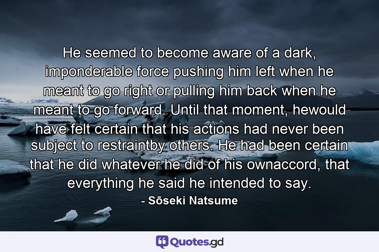 He seemed to become aware of a dark, imponderable force pushing him left when he meant to go right or pulling him back when he meant to go forward. Until that moment, hewould have felt certain that his actions had never been subject to restraintby others. He had been certain that he did whatever he did of his ownaccord, that everything he said he intended to say. - Quote by Sōseki Natsume