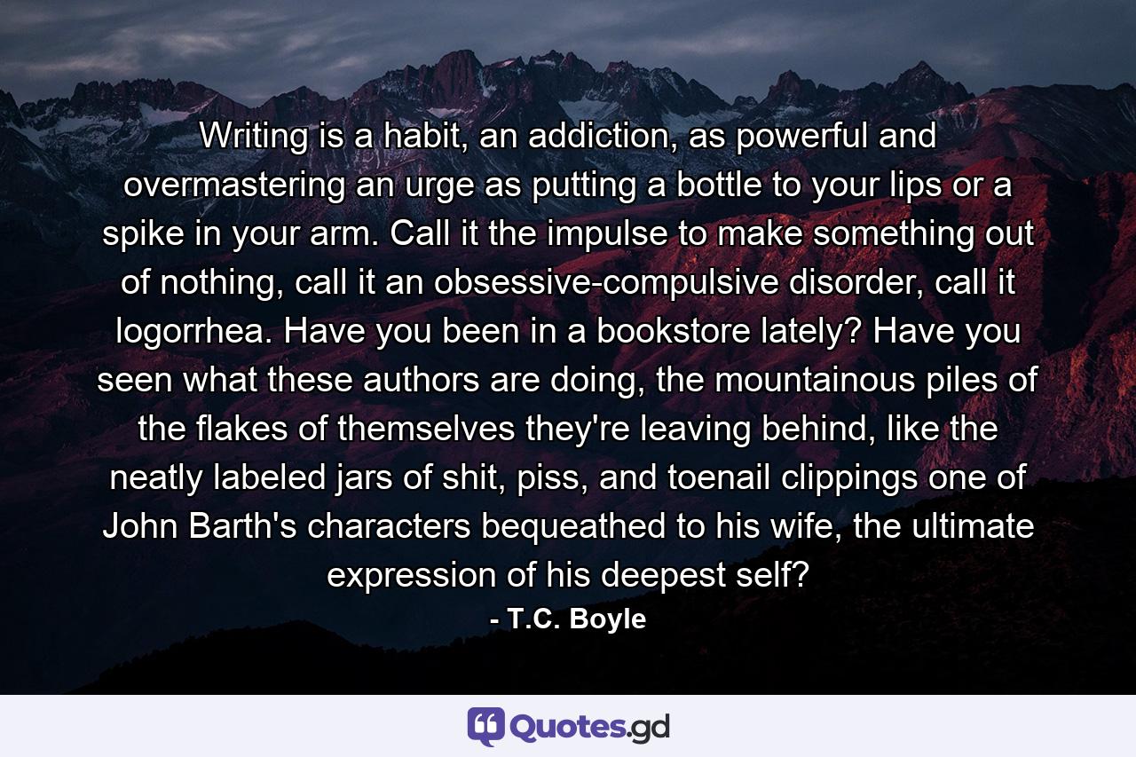 Writing is a habit, an addiction, as powerful and overmastering an urge as putting a bottle to your lips or a spike in your arm. Call it the impulse to make something out of nothing, call it an obsessive-compulsive disorder, call it logorrhea. Have you been in a bookstore lately? Have you seen what these authors are doing, the mountainous piles of the flakes of themselves they're leaving behind, like the neatly labeled jars of shit, piss, and toenail clippings one of John Barth's characters bequeathed to his wife, the ultimate expression of his deepest self? - Quote by T.C. Boyle