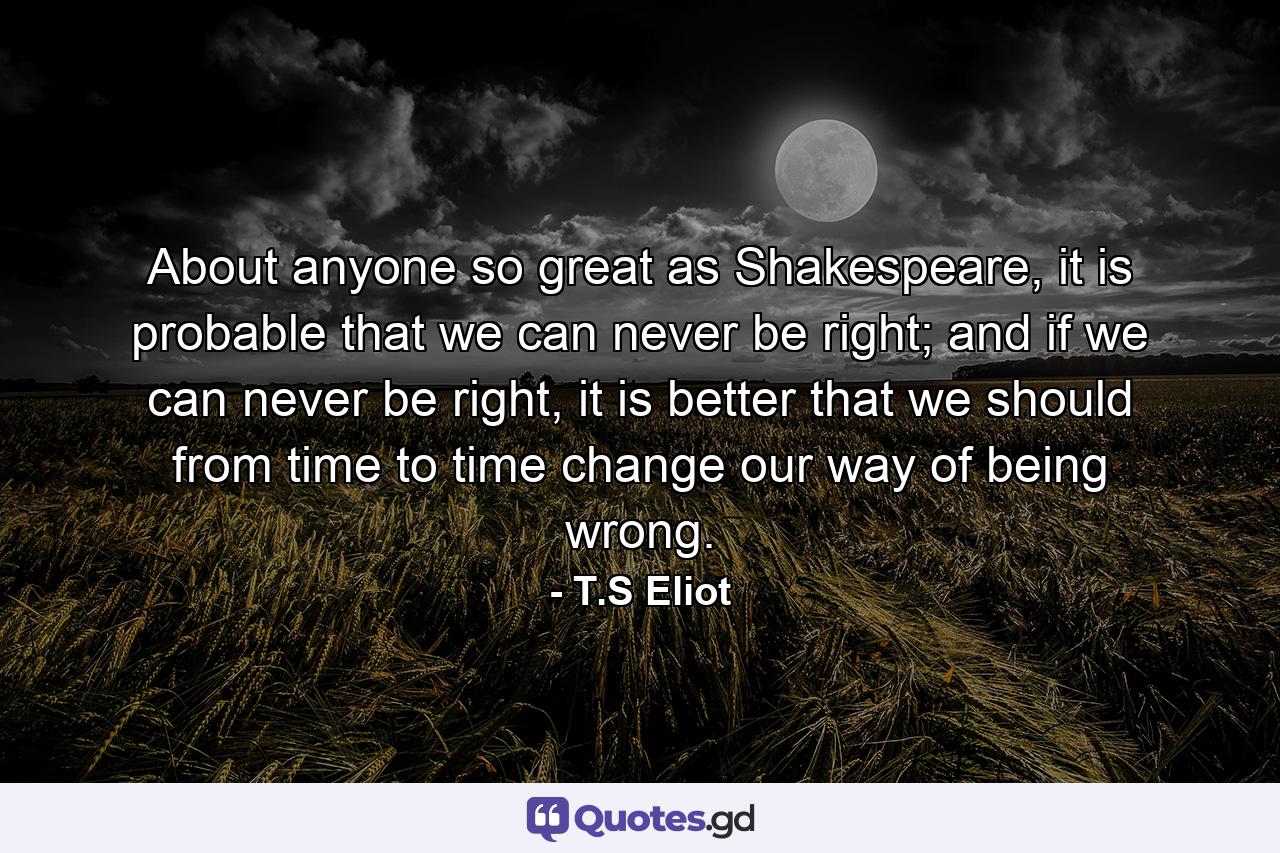 About anyone so great as Shakespeare, it is probable that we can never be right; and if we can never be right, it is better that we should from time to time change our way of being wrong. - Quote by T.S Eliot