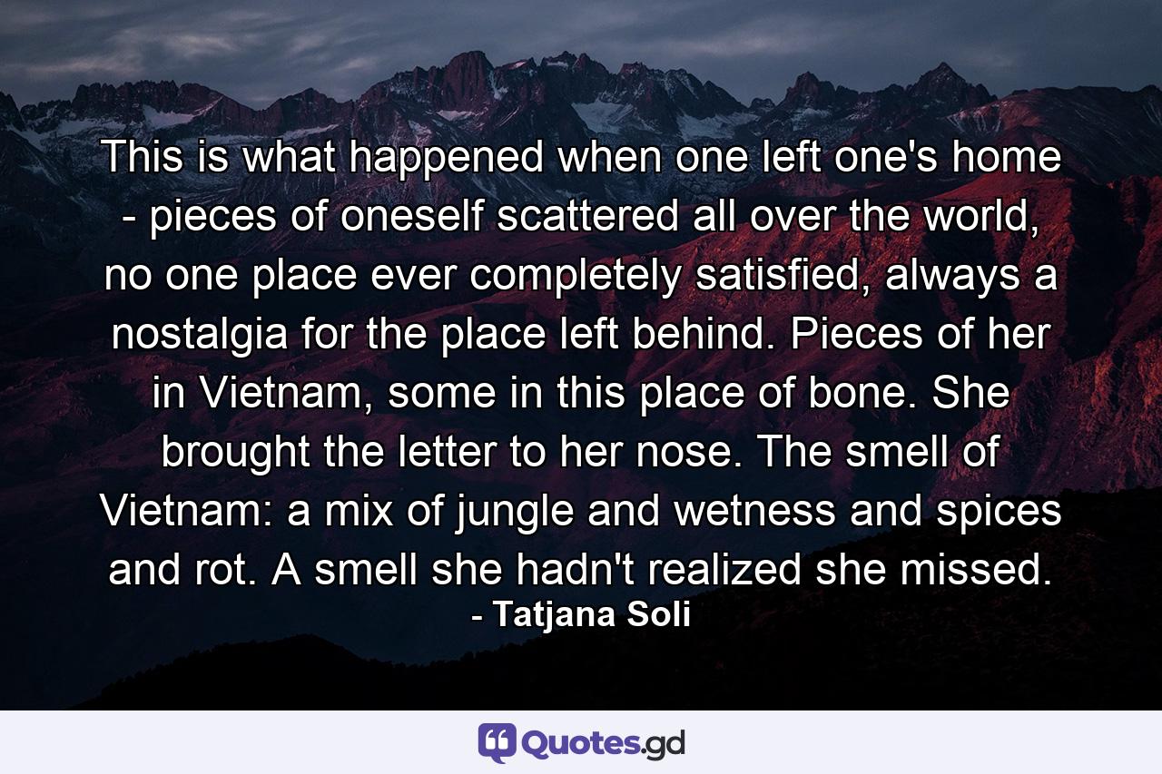 This is what happened when one left one's home - pieces of oneself scattered all over the world, no one place ever completely satisfied, always a nostalgia for the place left behind. Pieces of her in Vietnam, some in this place of bone. She brought the letter to her nose. The smell of Vietnam: a mix of jungle and wetness and spices and rot. A smell she hadn't realized she missed. - Quote by Tatjana Soli