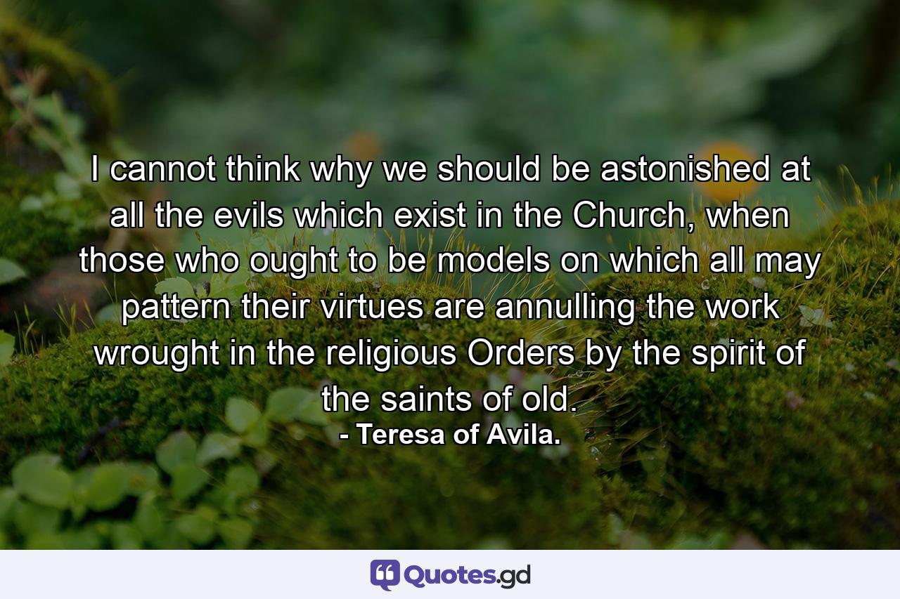 I cannot think why we should be astonished at all the evils which exist in the Church, when those who ought to be models on which all may pattern their virtues are annulling the work wrought in the religious Orders by the spirit of the saints of old. - Quote by Teresa of Avila.