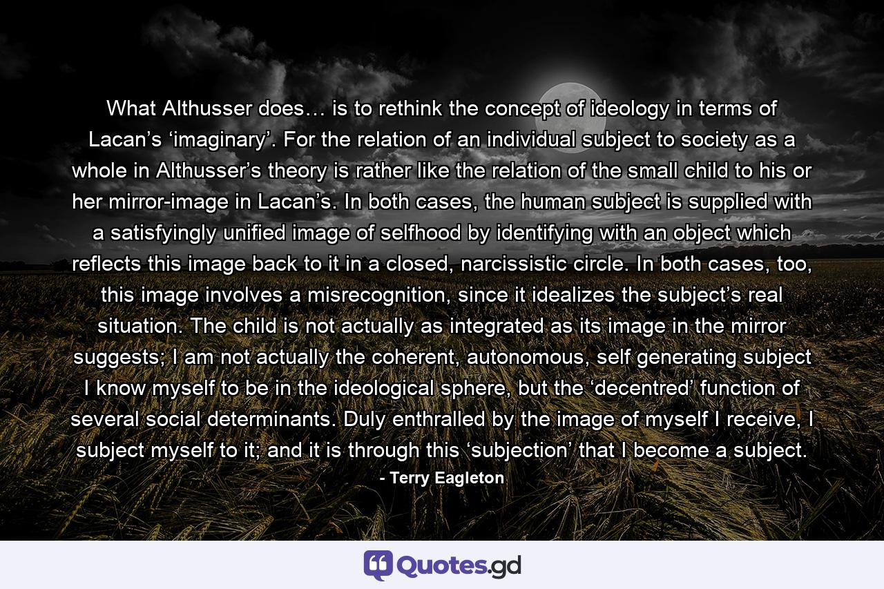 What Althusser does… is to rethink the concept of ideology in terms of Lacan’s ‘imaginary’. For the relation of an individual subject to society as a whole in Althusser’s theory is rather like the relation of the small child to his or her mirror-image in Lacan’s. In both cases, the human subject is supplied with a satisfyingly unified image of selfhood by identifying with an object which reflects this image back to it in a closed, narcissistic circle. In both cases, too, this image involves a misrecognition, since it idealizes the subject’s real situation. The child is not actually as integrated as its image in the mirror suggests; I am not actually the coherent, autonomous, self generating subject I know myself to be in the ideological sphere, but the ‘decentred’ function of several social determinants. Duly enthralled by the image of myself I receive, I subject myself to it; and it is through this ‘subjection’ that I become a subject. - Quote by Terry Eagleton