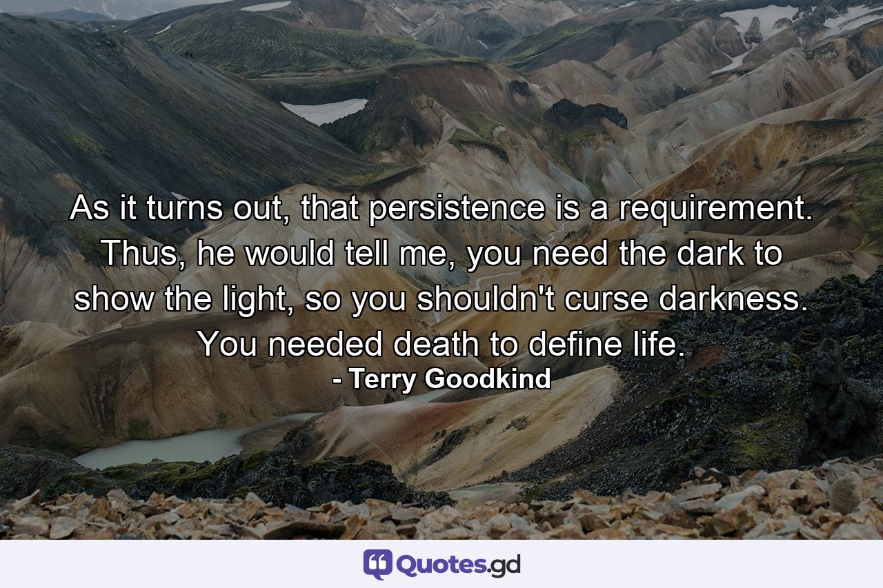 As it turns out, that persistence is a requirement. Thus, he would tell me, you need the dark to show the light, so you shouldn't curse darkness. You needed death to define life. - Quote by Terry Goodkind