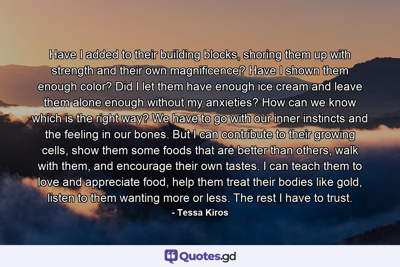 Have I added to their building blocks, shoring them up with strength and their own magnificence? Have I shown them enough color? Did I let them have enough ice cream and leave them alone enough without my anxieties? How can we know which is the right way? We have to go with our inner instincts and the feeling in our bones. But I can contribute to their growing cells, show them some foods that are better than others, walk with them, and encourage their own tastes. I can teach them to love and appreciate food, help them treat their bodies like gold, listen to them wanting more or less. The rest I have to trust. - Quote by Tessa Kiros