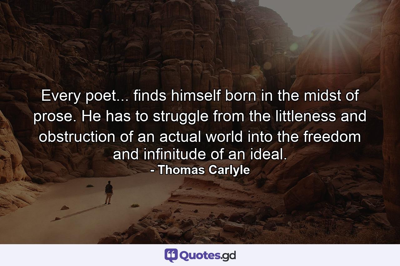 Every poet... finds himself born in the midst of prose. He has to struggle from the littleness and obstruction of an actual world into the freedom and infinitude of an ideal. - Quote by Thomas Carlyle