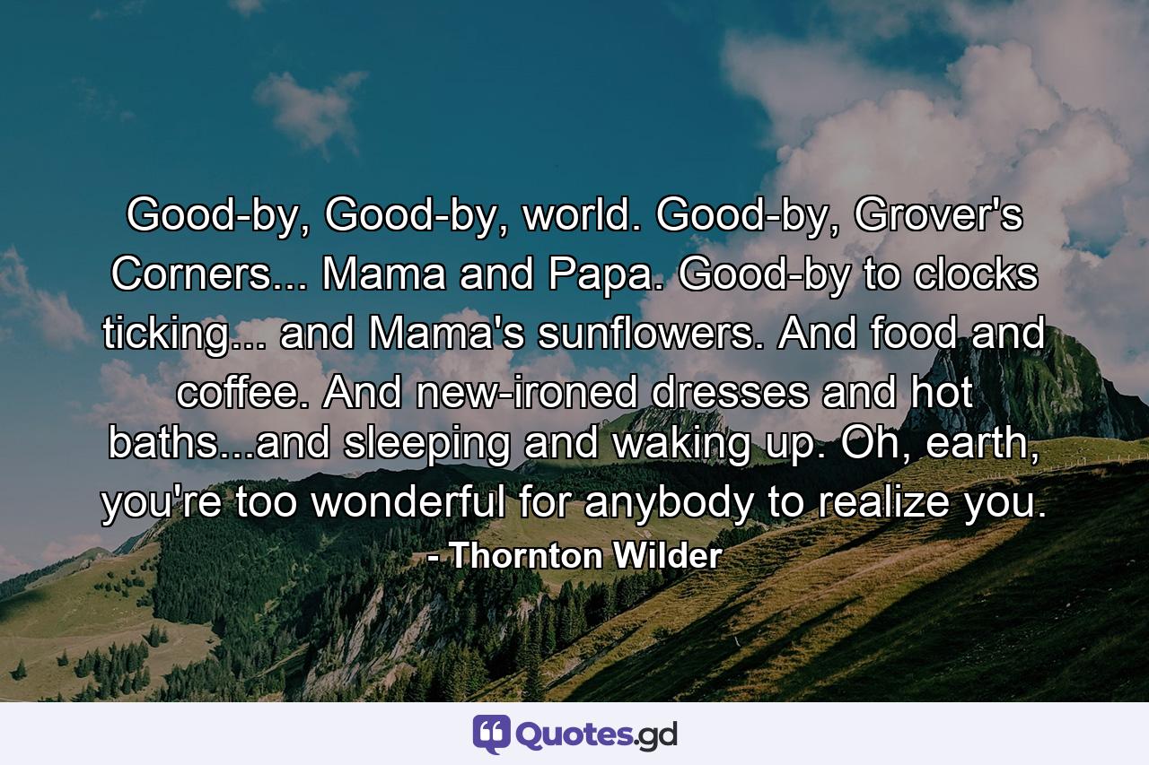 Good-by, Good-by, world. Good-by, Grover's Corners... Mama and Papa. Good-by to clocks ticking... and Mama's sunflowers. And food and coffee. And new-ironed dresses and hot baths...and sleeping and waking up. Oh, earth, you're too wonderful for anybody to realize you. - Quote by Thornton Wilder