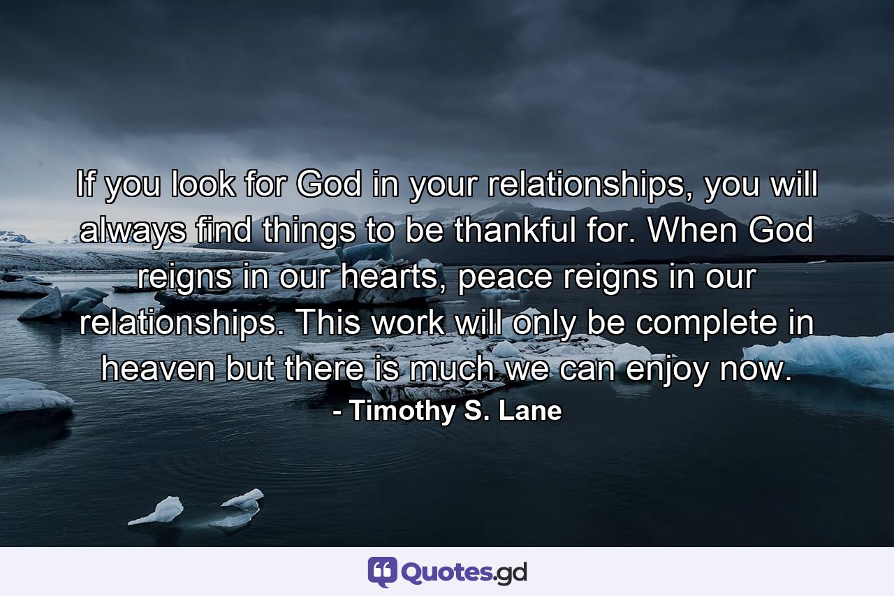 If you look for God in your relationships, you will always find things to be thankful for. When God reigns in our hearts, peace reigns in our relationships. This work will only be complete in heaven but there is much we can enjoy now. - Quote by Timothy S. Lane
