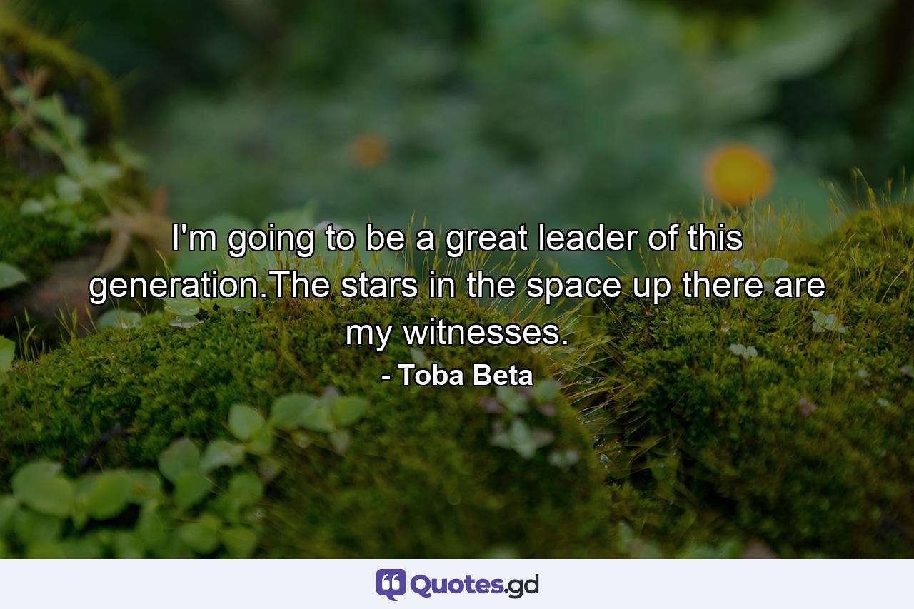 I'm going to be a great leader of this generation.The stars in the space up there are my witnesses. - Quote by Toba Beta
