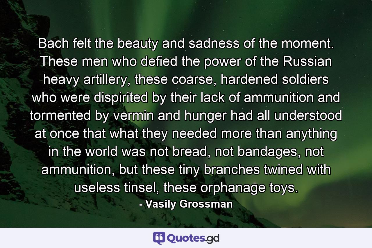 Bach felt the beauty and sadness of the moment. These men who defied the power of the Russian heavy artillery, these coarse, hardened soldiers who were dispirited by their lack of ammunition and tormented by vermin and hunger had all understood at once that what they needed more than anything in the world was not bread, not bandages, not ammunition, but these tiny branches twined with useless tinsel, these orphanage toys. - Quote by Vasily Grossman