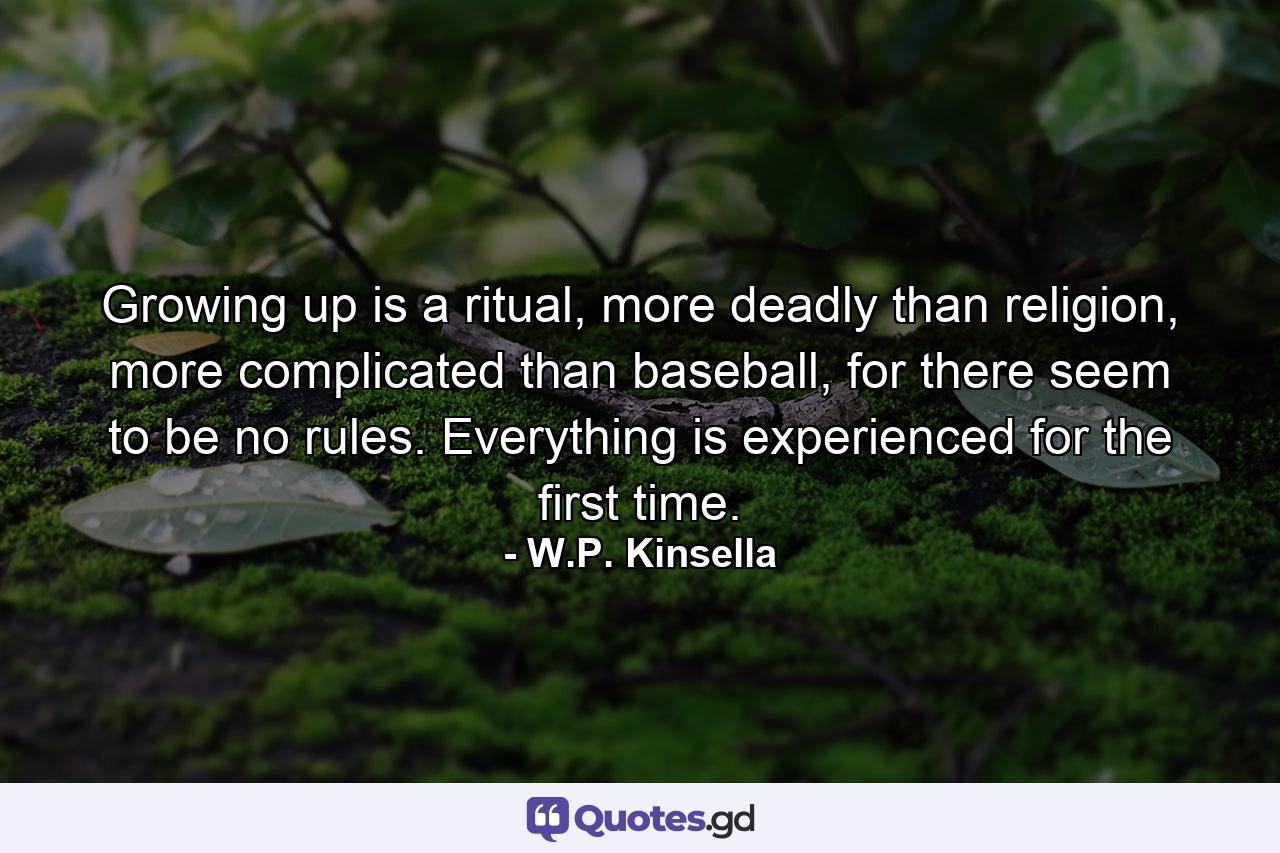 Growing up is a ritual, more deadly than religion, more complicated than baseball, for there seem to be no rules. Everything is experienced for the first time. - Quote by W.P. Kinsella