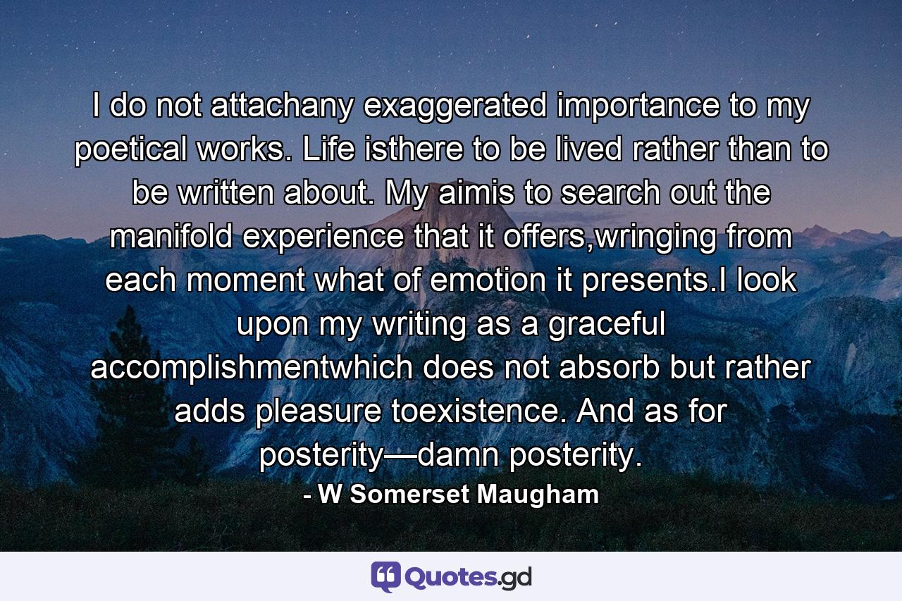 I do not attachany exaggerated importance to my poetical works. Life isthere to be lived rather than to be written about. My aimis to search out the manifold experience that it offers,wringing from each moment what of emotion it presents.I look upon my writing as a graceful accomplishmentwhich does not absorb but rather adds pleasure toexistence. And as for posterity—damn posterity. - Quote by W Somerset Maugham