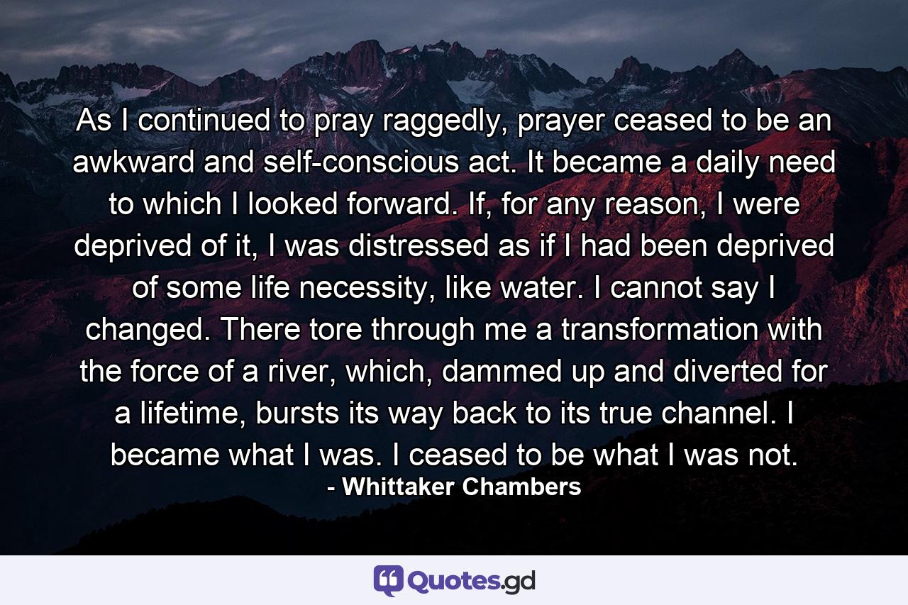 As I continued to pray raggedly, prayer ceased to be an awkward and self-conscious act. It became a daily need to which I looked forward. If, for any reason, I were deprived of it, I was distressed as if I had been deprived of some life necessity, like water. I cannot say I changed. There tore through me a transformation with the force of a river, which, dammed up and diverted for a lifetime, bursts its way back to its true channel. I became what I was. I ceased to be what I was not. - Quote by Whittaker Chambers