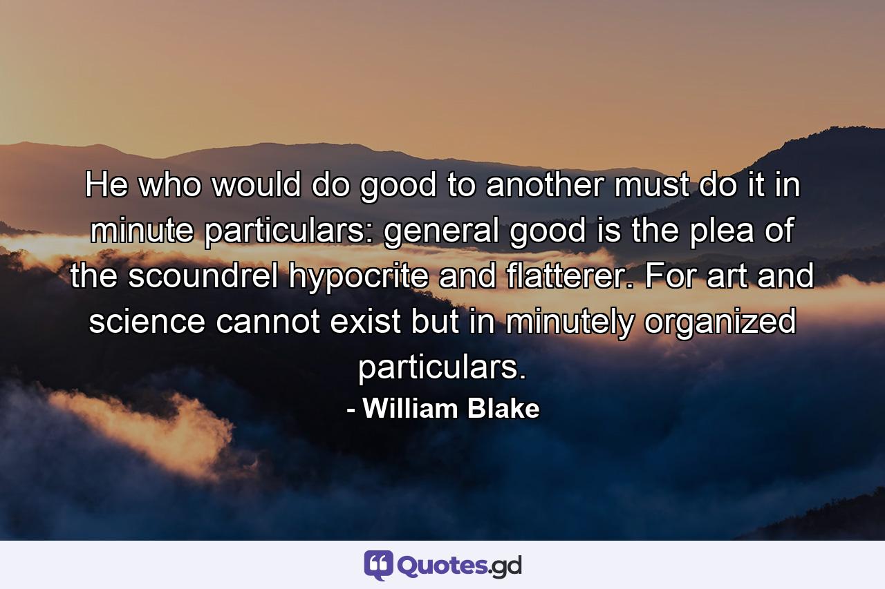 He who would do good to another must do it in minute particulars: general good is the plea of the scoundrel  hypocrite and flatterer. For art and science cannot exist but in minutely organized particulars. - Quote by William Blake
