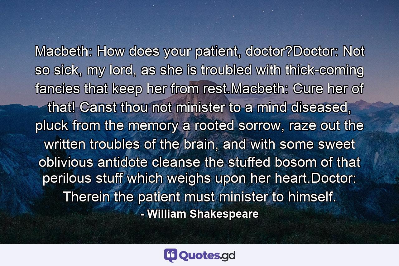 Macbeth: How does your patient, doctor?Doctor: Not so sick, my lord, as she is troubled with thick-coming fancies that keep her from rest.Macbeth: Cure her of that! Canst thou not minister to a mind diseased, pluck from the memory a rooted sorrow, raze out the written troubles of the brain, and with some sweet oblivious antidote cleanse the stuffed bosom of that perilous stuff which weighs upon her heart.Doctor: Therein the patient must minister to himself. - Quote by William Shakespeare