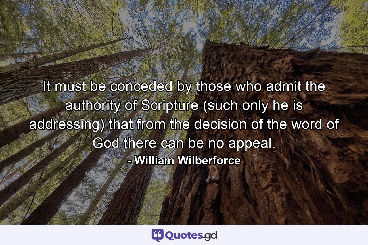It must be conceded by those who admit the authority of Scripture (such only he is addressing) that from the decision of the word of God there can be no appeal. - Quote by William Wilberforce
