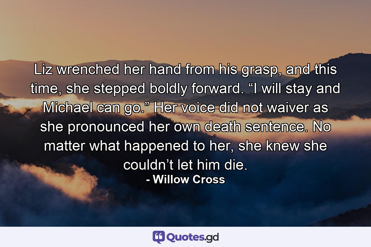 Liz wrenched her hand from his grasp, and this time, she stepped boldly forward. “I will stay and Michael can go.”  Her voice did not waiver as she pronounced her own death sentence. No matter what happened to her, she knew she couldn’t let him die. - Quote by Willow Cross