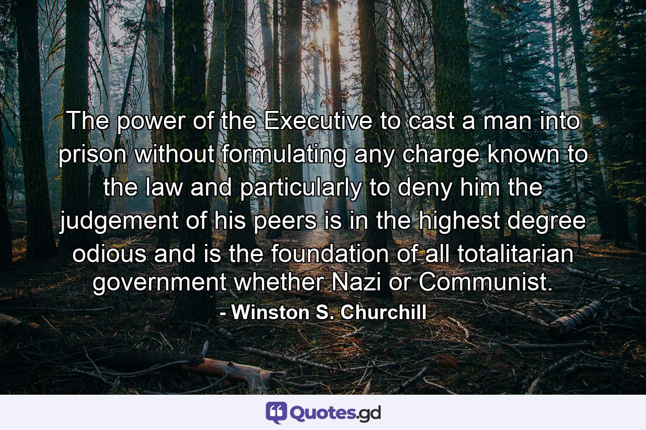 The power of the Executive to cast a man into prison without formulating any charge known to the law and particularly to deny him the judgement of his peers is in the highest degree odious and is the foundation of all totalitarian government whether Nazi or Communist. - Quote by Winston S. Churchill