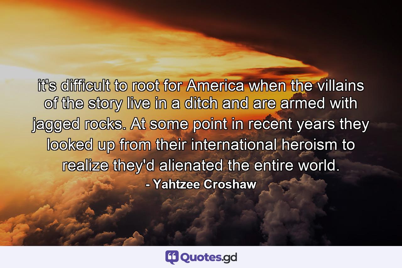 it's difficult to root for America when the villains of the story live in a ditch and are armed with jagged rocks. At some point in recent years they looked up from their international heroism to realize they'd alienated the entire world. - Quote by Yahtzee Croshaw