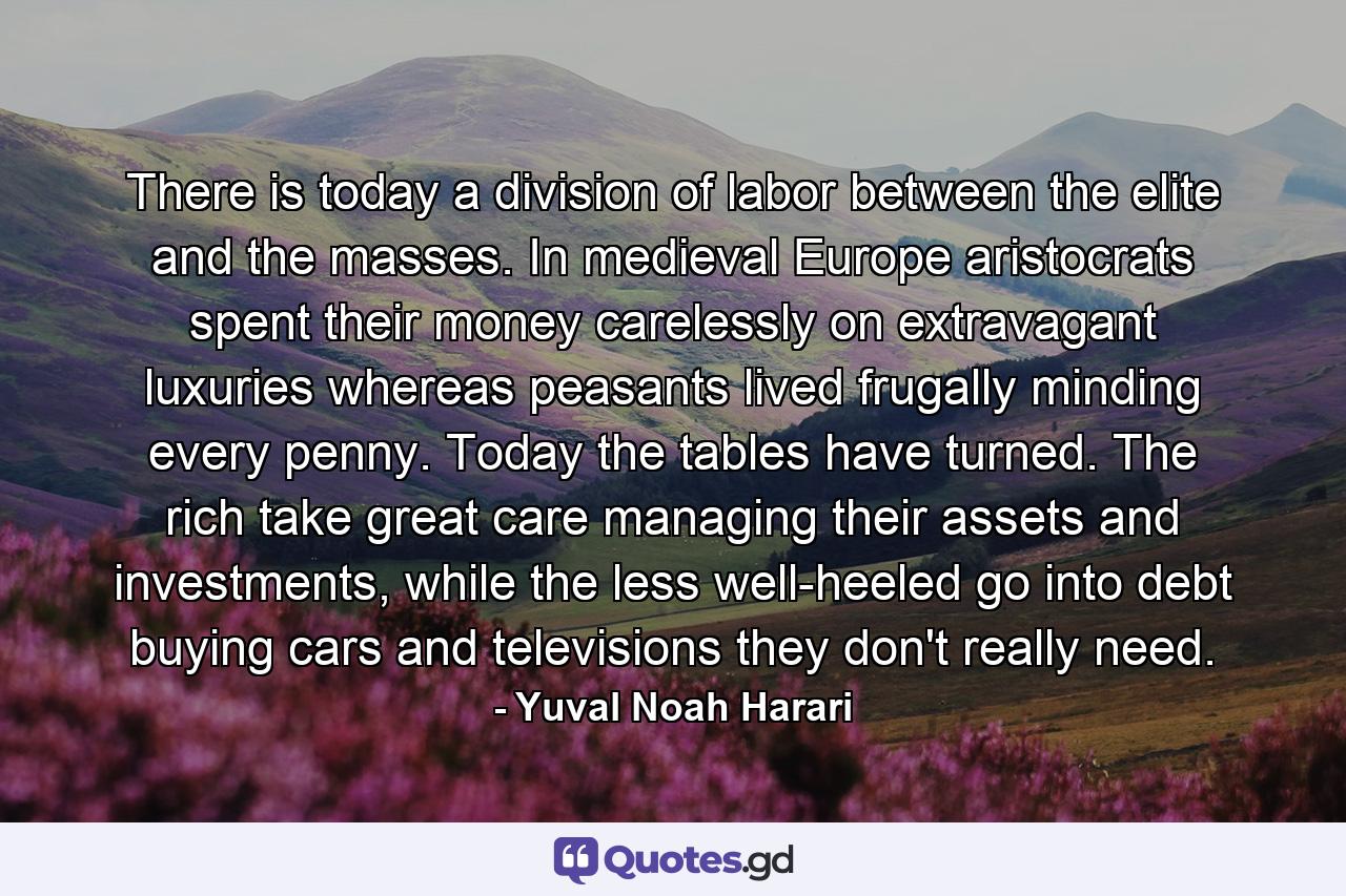 There is today a division of labor between the elite and the masses. In medieval Europe aristocrats spent their money carelessly on extravagant luxuries whereas peasants lived frugally minding every penny. Today the tables have turned. The rich take great care managing their assets and investments, while the less well-heeled go into debt buying cars and televisions they don't really need. - Quote by Yuval Noah Harari