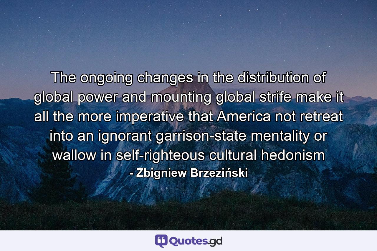 The ongoing changes in the distribution of global power and mounting global strife make it all the more imperative that America not retreat into an ignorant garrison-state mentality or wallow in self-righteous cultural hedonism - Quote by Zbigniew Brzeziński