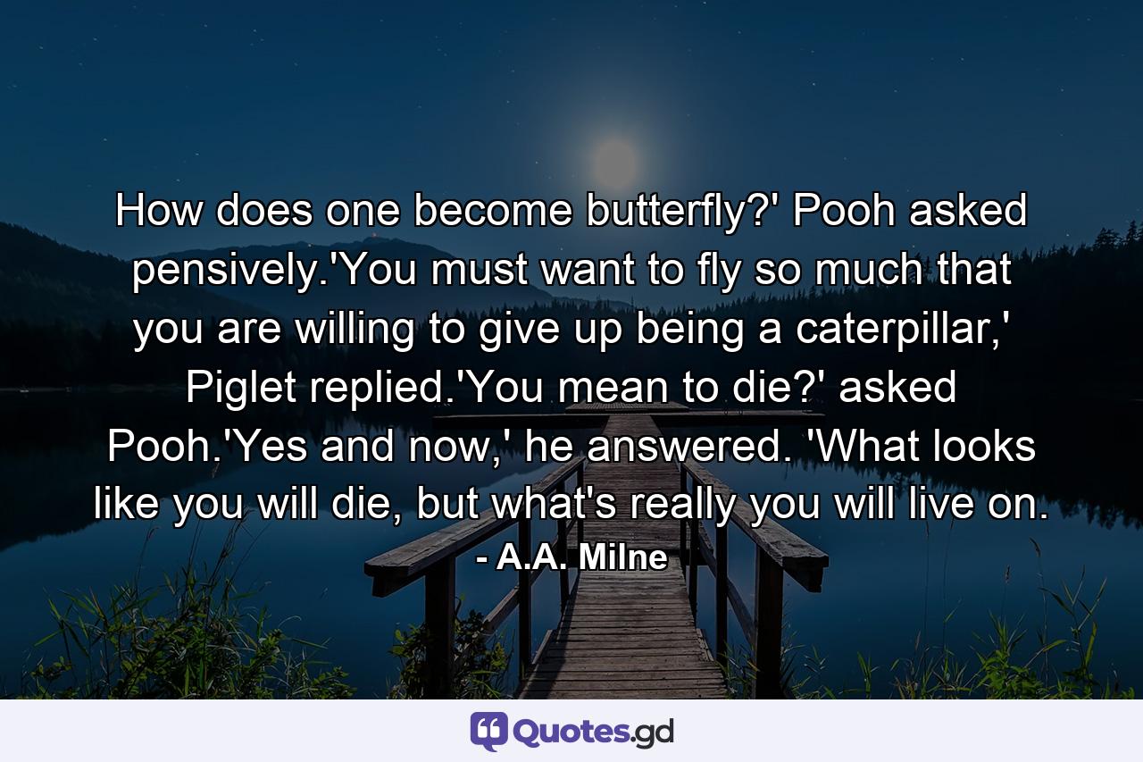 How does one become butterfly?' Pooh asked pensively.'You must want to fly so much that you are willing to give up being a caterpillar,' Piglet replied.'You mean to die?' asked Pooh.'Yes and now,' he answered. 'What looks like you will die, but what's really you will live on. - Quote by A.A. Milne