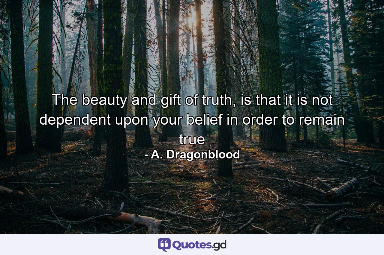 The beauty and gift of truth, is that it is not dependent upon your belief in order to remain true - Quote by A. Dragonblood