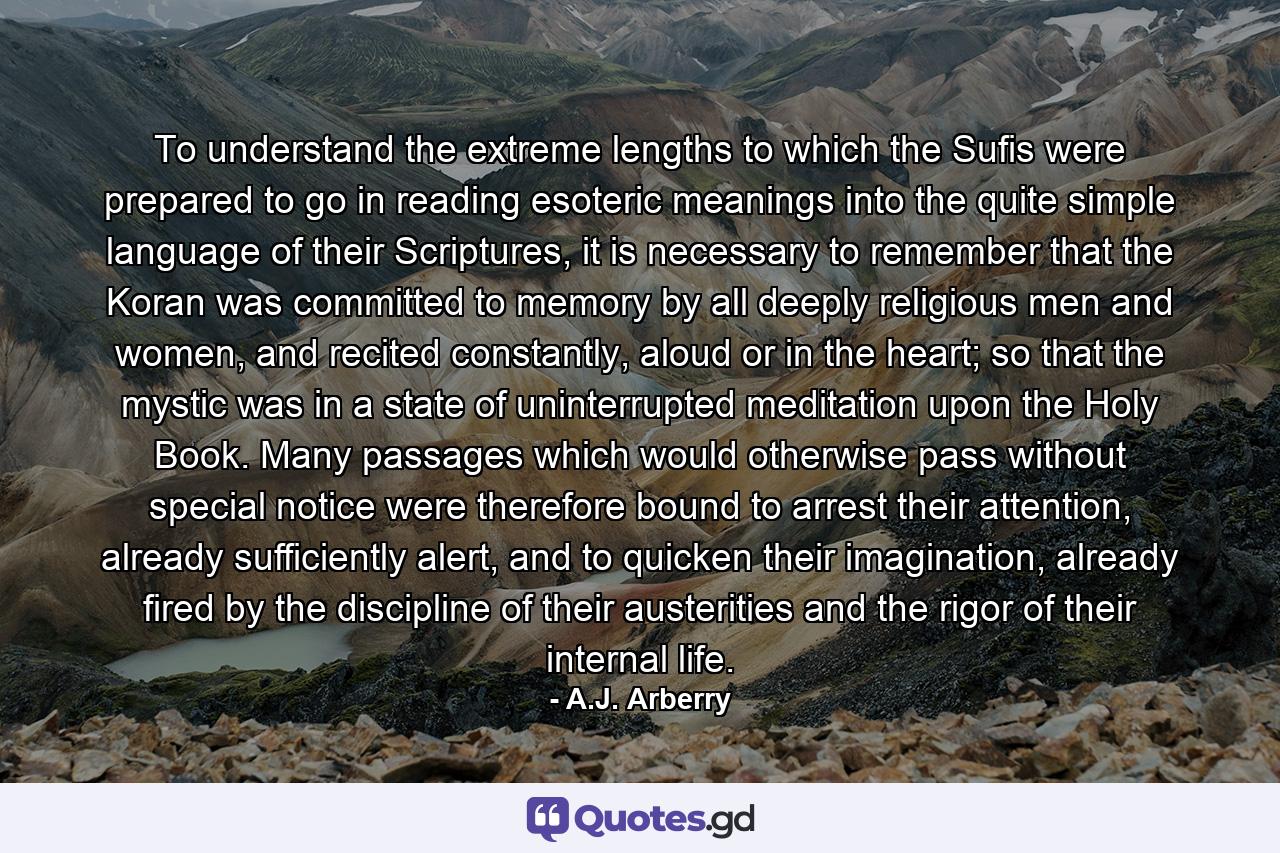 To understand the extreme lengths to which the Sufis were prepared to go in reading esoteric meanings into the quite simple language of their Scriptures, it is necessary to remember that the Koran was committed to memory by all deeply religious men and women, and recited constantly, aloud or in the heart; so that the mystic was in a state of uninterrupted meditation upon the Holy Book. Many passages which would otherwise pass without special notice were therefore bound to arrest their attention, already sufficiently alert, and to quicken their imagination, already fired by the discipline of their austerities and the rigor of their internal life. - Quote by A.J. Arberry