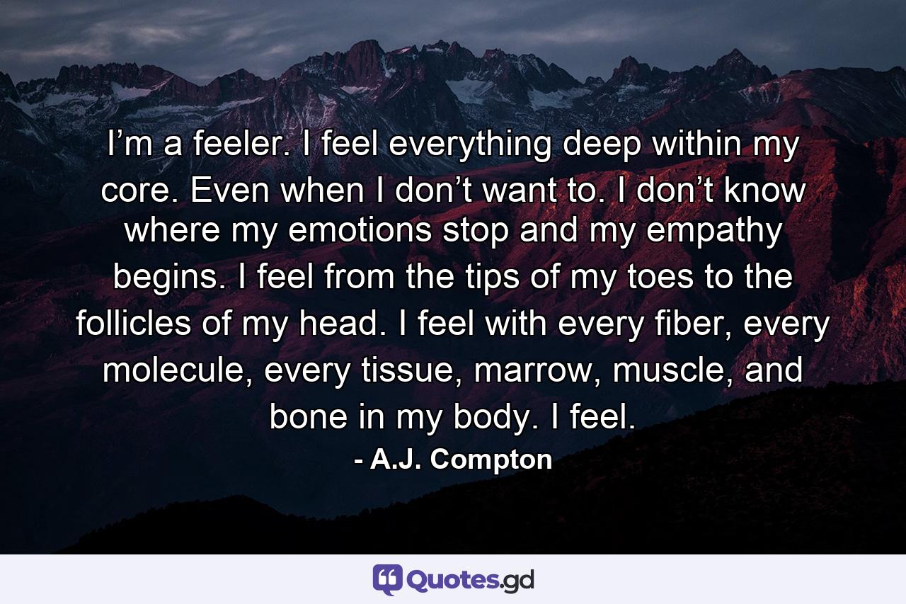 I’m a feeler. I feel everything deep within my core. Even when I don’t want to. I don’t know where my emotions stop and my empathy begins. I feel from the tips of my toes to the follicles of my head. I feel with every fiber, every molecule, every tissue, marrow, muscle, and bone in my body. I feel. - Quote by A.J. Compton