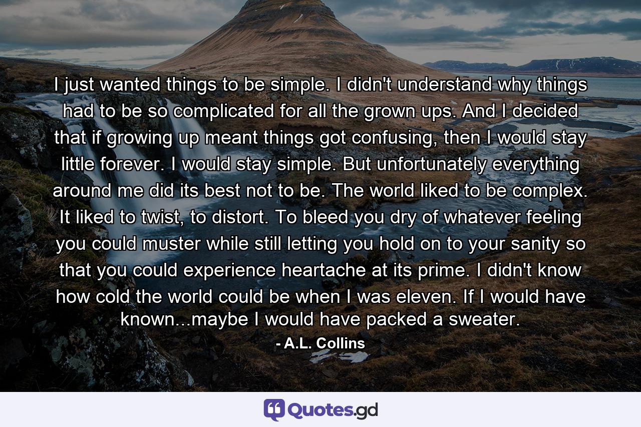 I just wanted things to be simple. I didn't understand why things had to be so complicated for all the grown ups. And I decided that if growing up meant things got confusing, then I would stay little forever. I would stay simple. But unfortunately everything around me did its best not to be. The world liked to be complex. It liked to twist, to distort. To bleed you dry of whatever feeling you could muster while still letting you hold on to your sanity so that you could experience heartache at its prime. I didn't know how cold the world could be when I was eleven. If I would have known...maybe I would have packed a sweater. - Quote by A.L. Collins