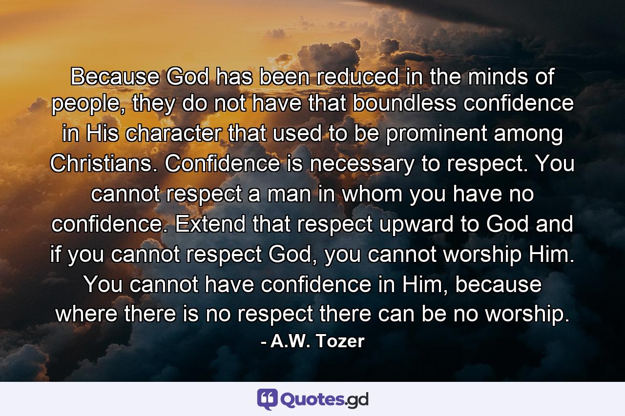 Because God has been reduced in the minds of people, they do not have that boundless confidence in His character that used to be prominent among Christians. Confidence is necessary to respect. You cannot respect a man in whom you have no confidence. Extend that respect upward to God and if you cannot respect God, you cannot worship Him. You cannot have confidence in Him, because where there is no respect there can be no worship. - Quote by A.W. Tozer