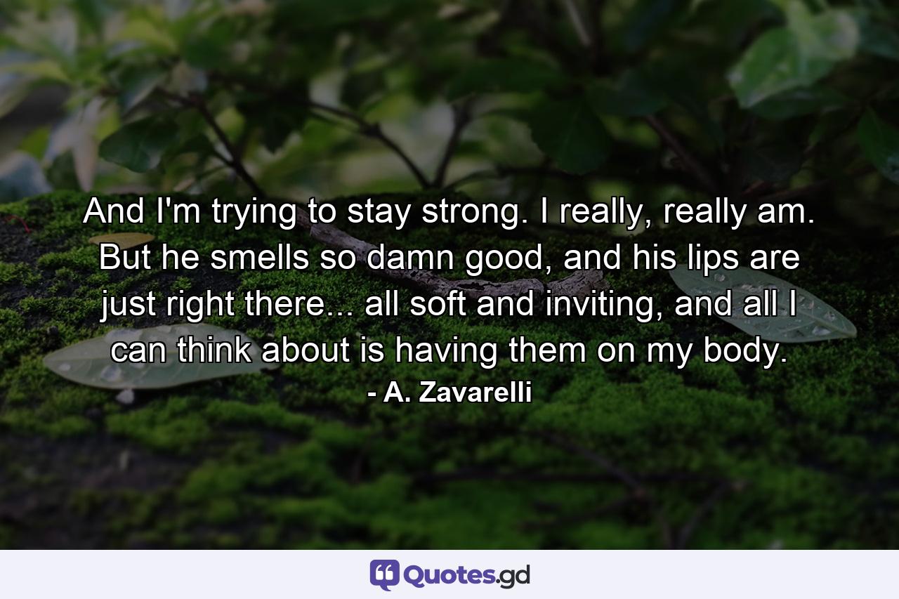 And I'm trying to stay strong. I really, really am. But he smells so damn good, and his lips are just right there... all soft and inviting, and all I can think about is having them on my body. - Quote by A. Zavarelli