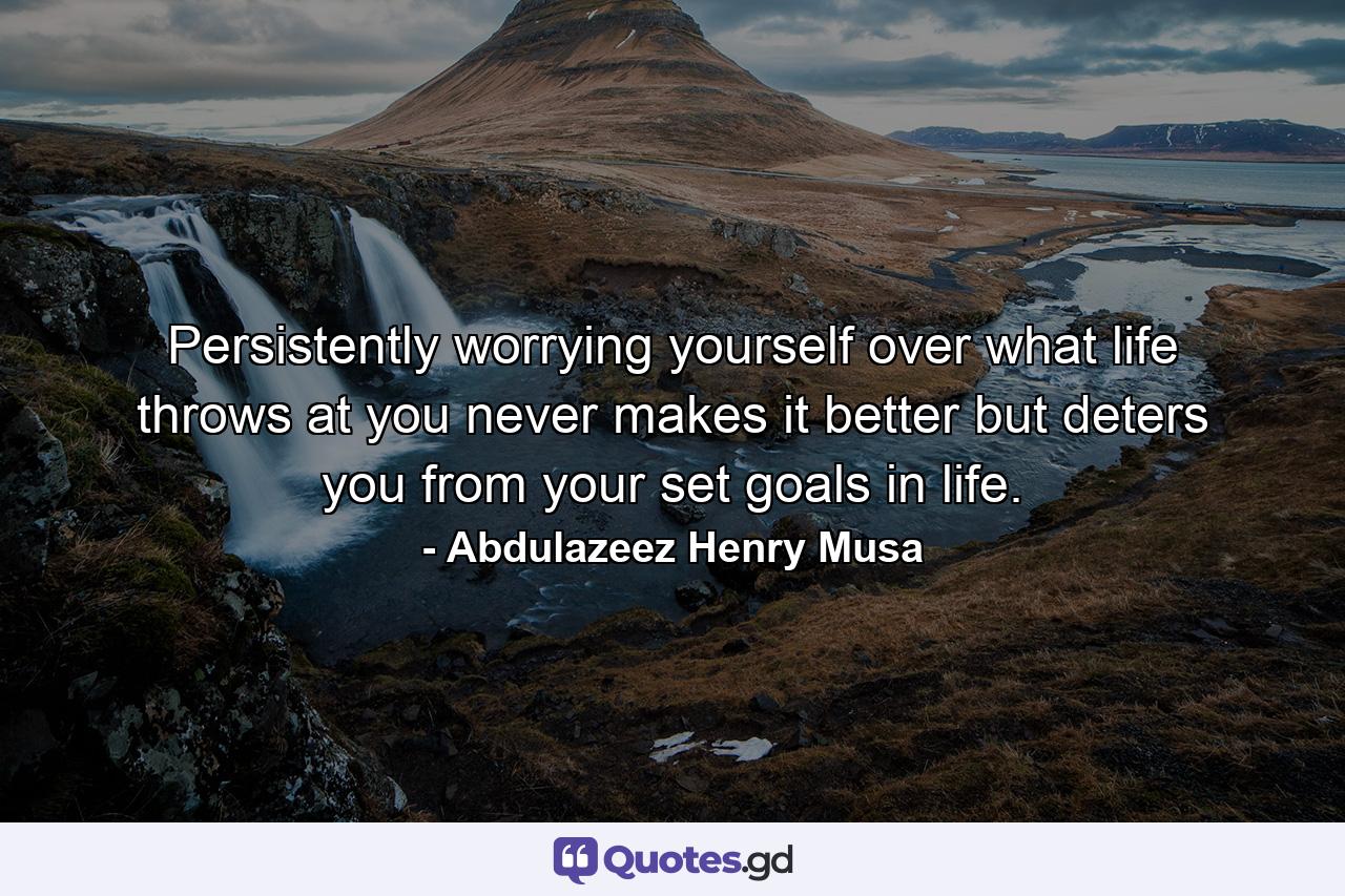 Persistently worrying yourself over what life throws at you never makes it better but deters you from your set goals in life. - Quote by Abdulazeez Henry Musa