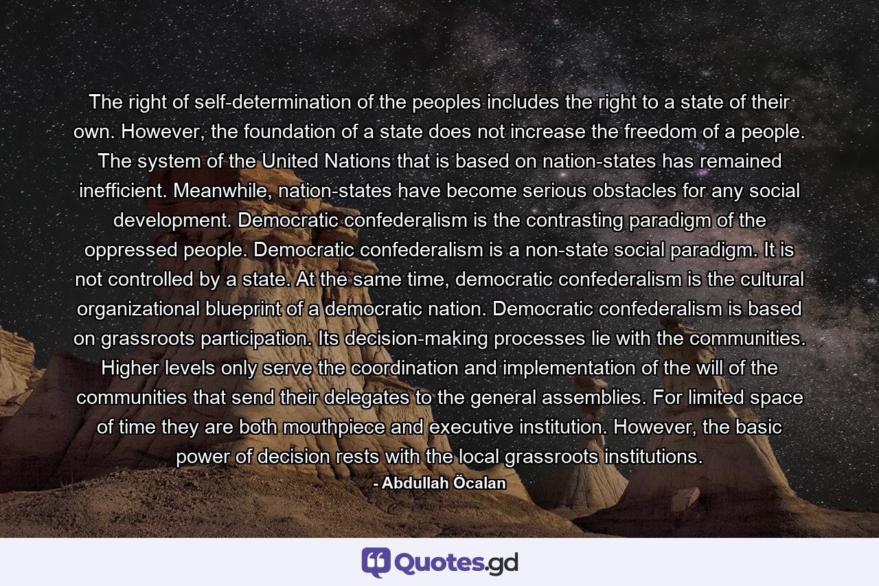 The right of self-determination of the peoples includes the right to a state of their own. However, the foundation of a state does not increase the freedom of a people. The system of the United Nations that is based on nation-states has remained inefficient. Meanwhile, nation-states have become serious obstacles for any social development. Democratic confederalism is the contrasting paradigm of the oppressed people. Democratic confederalism is a non-state social paradigm. It is not controlled by a state. At the same time, democratic confederalism is the cultural organizational blueprint of a democratic nation. Democratic confederalism is based on grassroots participation. Its decision-making processes lie with the communities. Higher levels only serve the coordination and implementation of the will of the communities that send their delegates to the general assemblies. For limited space of time they are both mouthpiece and executive institution. However, the basic power of decision rests with the local grassroots institutions. - Quote by Abdullah Öcalan