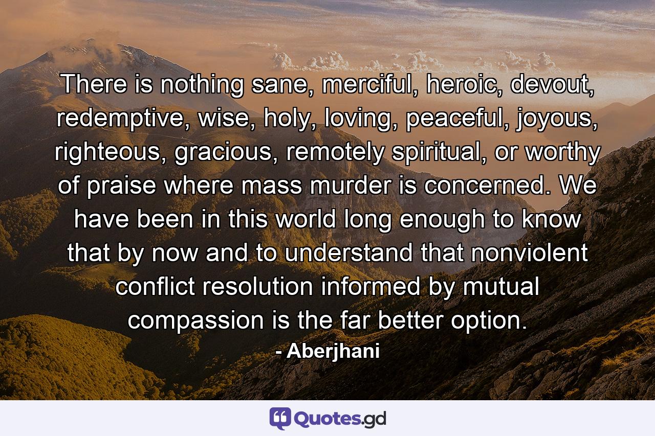 There is nothing sane, merciful, heroic, devout, redemptive, wise, holy, loving, peaceful, joyous, righteous, gracious, remotely spiritual, or worthy of praise where mass murder is concerned. We have been in this world long enough to know that by now and to understand that nonviolent conflict resolution informed by mutual compassion is the far better option. - Quote by Aberjhani